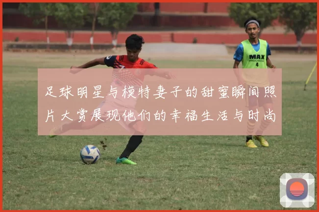 足球明星与模特妻子的甜蜜瞬间照片大赏展现他们的幸福生活与时尚魅力