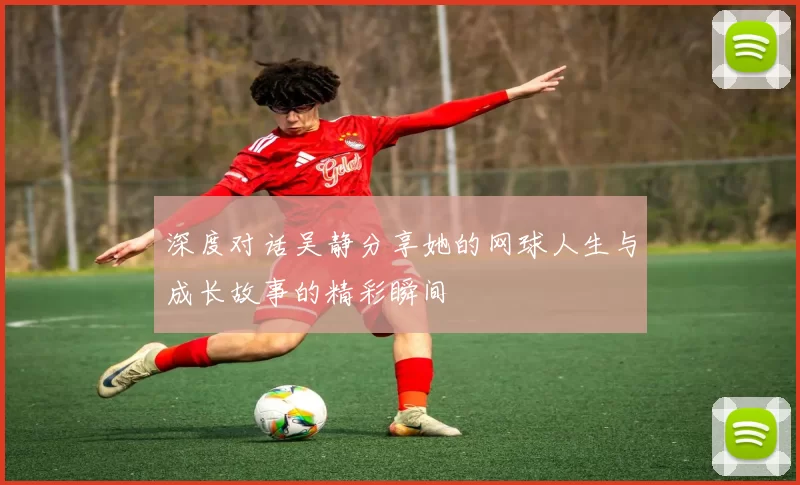 深度对话吴静分享她的网球人生与成长故事的精彩瞬间