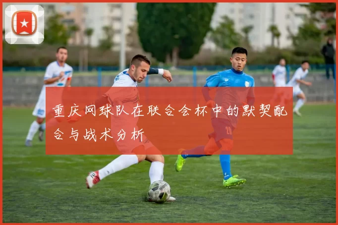 重庆网球队在联合会杯中的默契配合与战术分析