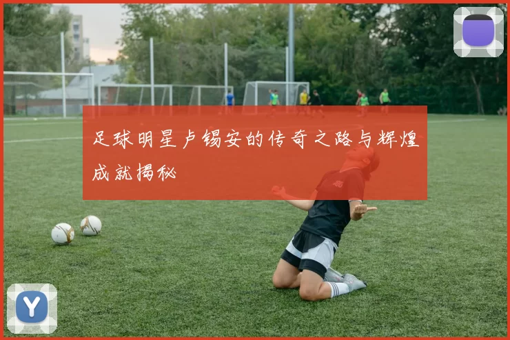 足球明星卢锡安的传奇之路与辉煌成就揭秘