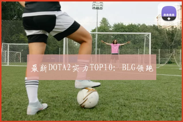 最新DOTA2实力TOP10：BLG领跑