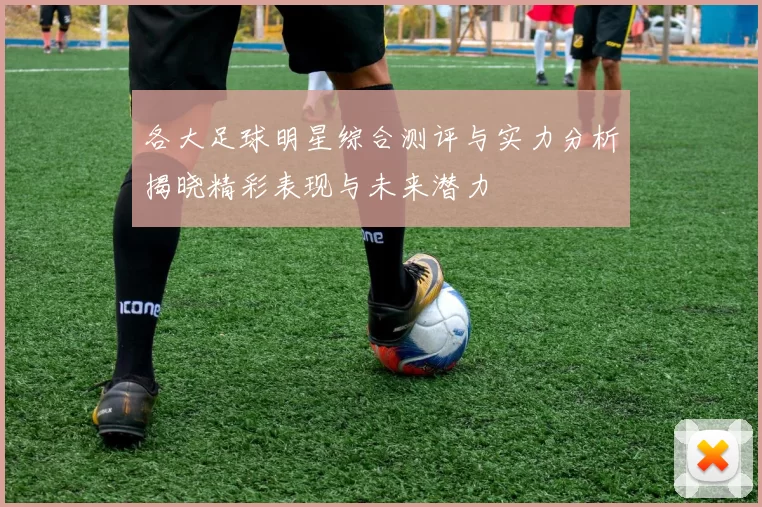 各大足球明星综合测评与实力分析揭晓精彩表现与未来潜力