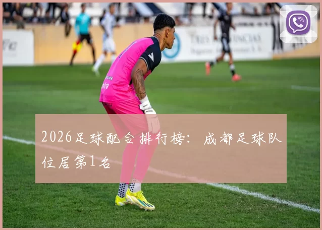 2026足球配合排行榜：成都足球队位居第1名